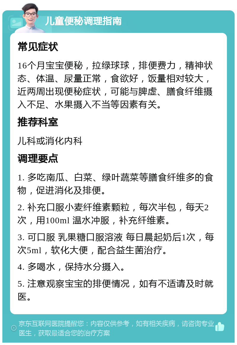 儿童便秘调理指南 常见症状 16个月宝宝便秘，拉绿球球，排便费力，精神状态、体温、尿量正常，食欲好，饭量相对较大，近两周出现便秘症状，可能与脾虚、膳食纤维摄入不足、水果摄入不当等因素有关。 推荐科室 儿科或消化内科 调理要点 1. 多吃南瓜、白菜、绿叶蔬菜等膳食纤维多的食物，促进消化及排便。 2. 补充口服小麦纤维素颗粒，每次半包，每天2次，用100ml 温水冲服，补充纤维素。 3. 可口服 乳果糖口服溶液 每日晨起奶后1次，每次5ml，软化大便，配合益生菌治疗。 4. 多喝水，保持水分摄入。 5. 注意观察宝宝的排便情况，如有不适请及时就医。