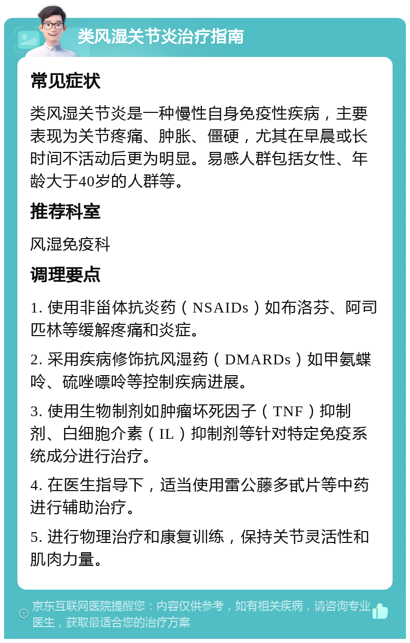 类风湿关节炎治疗指南 常见症状 类风湿关节炎是一种慢性自身免疫性疾病，主要表现为关节疼痛、肿胀、僵硬，尤其在早晨或长时间不活动后更为明显。易感人群包括女性、年龄大于40岁的人群等。 推荐科室 风湿免疫科 调理要点 1. 使用非甾体抗炎药（NSAIDs）如布洛芬、阿司匹林等缓解疼痛和炎症。 2. 采用疾病修饰抗风湿药（DMARDs）如甲氨蝶呤、硫唑嘌呤等控制疾病进展。 3. 使用生物制剂如肿瘤坏死因子（TNF）抑制剂、白细胞介素（IL）抑制剂等针对特定免疫系统成分进行治疗。 4. 在医生指导下，适当使用雷公藤多甙片等中药进行辅助治疗。 5. 进行物理治疗和康复训练，保持关节灵活性和肌肉力量。