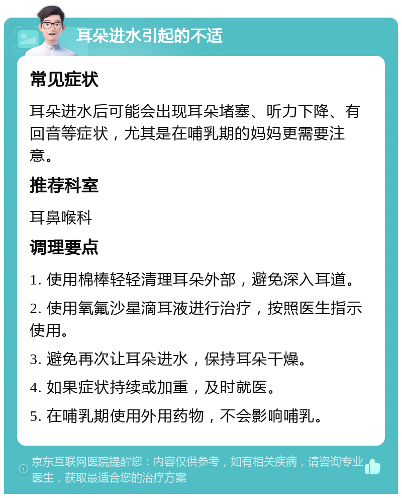 耳朵进水引起的不适 常见症状 耳朵进水后可能会出现耳朵堵塞、听力下降、有回音等症状，尤其是在哺乳期的妈妈更需要注意。 推荐科室 耳鼻喉科 调理要点 1. 使用棉棒轻轻清理耳朵外部，避免深入耳道。 2. 使用氧氟沙星滴耳液进行治疗，按照医生指示使用。 3. 避免再次让耳朵进水，保持耳朵干燥。 4. 如果症状持续或加重，及时就医。 5. 在哺乳期使用外用药物，不会影响哺乳。