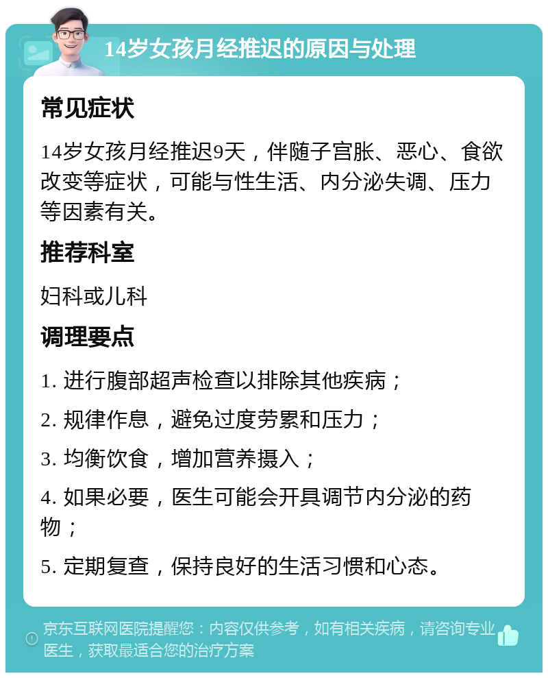 14岁女孩月经推迟的原因与处理 常见症状 14岁女孩月经推迟9天，伴随子宫胀、恶心、食欲改变等症状，可能与性生活、内分泌失调、压力等因素有关。 推荐科室 妇科或儿科 调理要点 1. 进行腹部超声检查以排除其他疾病； 2. 规律作息，避免过度劳累和压力； 3. 均衡饮食，增加营养摄入； 4. 如果必要，医生可能会开具调节内分泌的药物； 5. 定期复查，保持良好的生活习惯和心态。