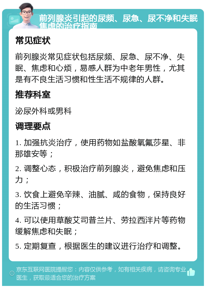 前列腺炎引起的尿频、尿急、尿不净和失眠焦虑的治疗指南 常见症状 前列腺炎常见症状包括尿频、尿急、尿不净、失眠、焦虑和心烦，易感人群为中老年男性，尤其是有不良生活习惯和性生活不规律的人群。 推荐科室 泌尿外科或男科 调理要点 1. 加强抗炎治疗，使用药物如盐酸氧氟莎星、非那雄安等； 2. 调整心态，积极治疗前列腺炎，避免焦虑和压力； 3. 饮食上避免辛辣、油腻、咸的食物，保持良好的生活习惯； 4. 可以使用草酸艾司普兰片、劳拉西泮片等药物缓解焦虑和失眠； 5. 定期复查，根据医生的建议进行治疗和调整。