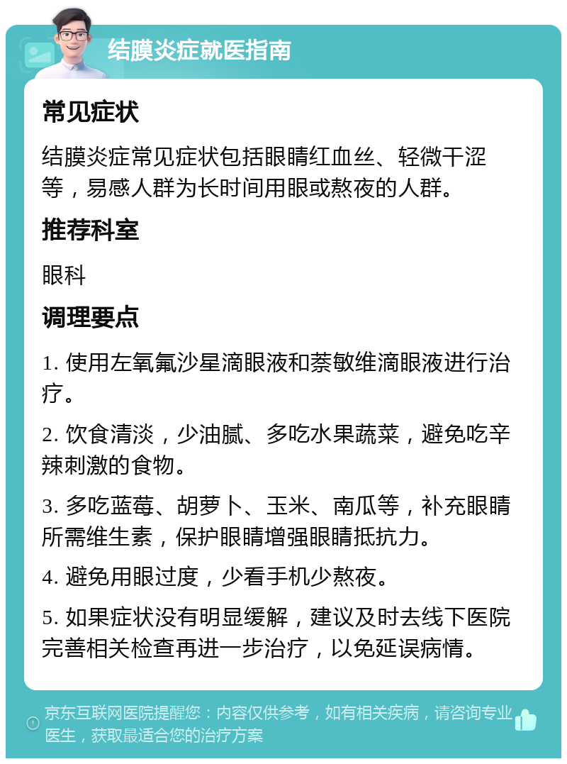 结膜炎症就医指南 常见症状 结膜炎症常见症状包括眼睛红血丝、轻微干涩等，易感人群为长时间用眼或熬夜的人群。 推荐科室 眼科 调理要点 1. 使用左氧氟沙星滴眼液和萘敏维滴眼液进行治疗。 2. 饮食清淡，少油腻、多吃水果蔬菜，避免吃辛辣刺激的食物。 3. 多吃蓝莓、胡萝卜、玉米、南瓜等，补充眼睛所需维生素，保护眼睛增强眼睛抵抗力。 4. 避免用眼过度，少看手机少熬夜。 5. 如果症状没有明显缓解，建议及时去线下医院完善相关检查再进一步治疗，以免延误病情。