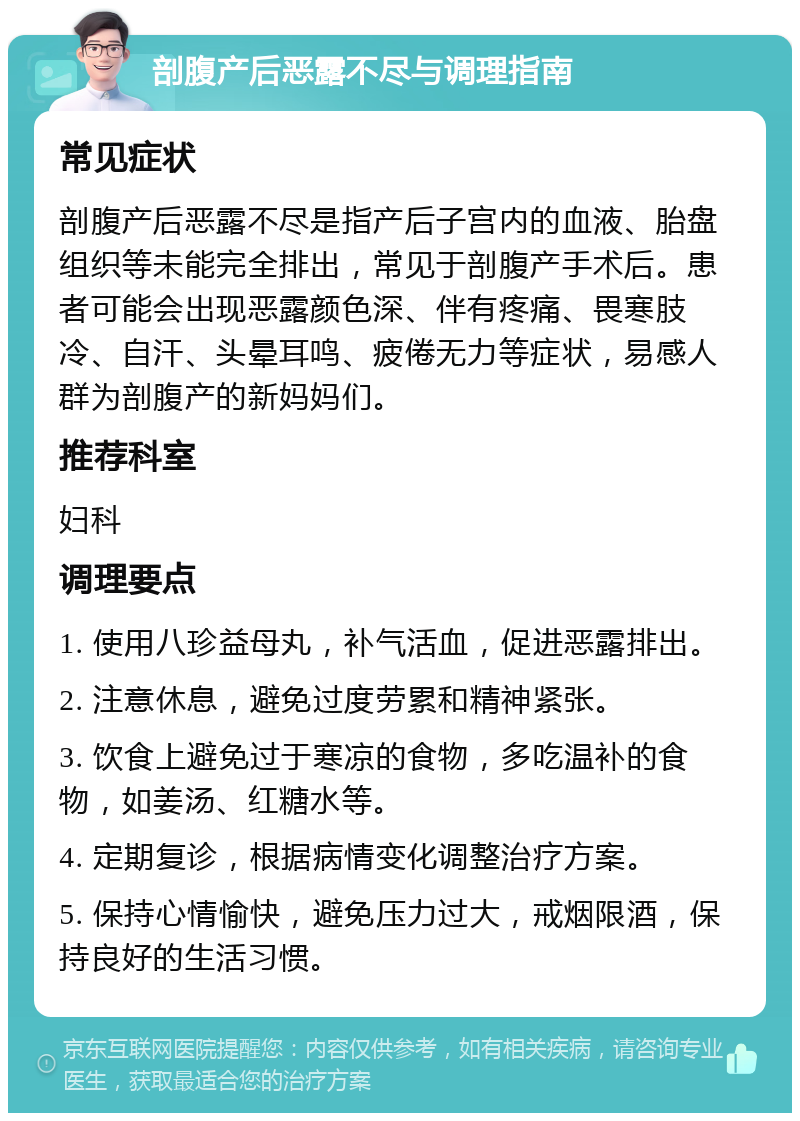 剖腹产后恶露不尽与调理指南 常见症状 剖腹产后恶露不尽是指产后子宫内的血液、胎盘组织等未能完全排出，常见于剖腹产手术后。患者可能会出现恶露颜色深、伴有疼痛、畏寒肢冷、自汗、头晕耳鸣、疲倦无力等症状，易感人群为剖腹产的新妈妈们。 推荐科室 妇科 调理要点 1. 使用八珍益母丸，补气活血，促进恶露排出。 2. 注意休息，避免过度劳累和精神紧张。 3. 饮食上避免过于寒凉的食物，多吃温补的食物，如姜汤、红糖水等。 4. 定期复诊，根据病情变化调整治疗方案。 5. 保持心情愉快，避免压力过大，戒烟限酒，保持良好的生活习惯。