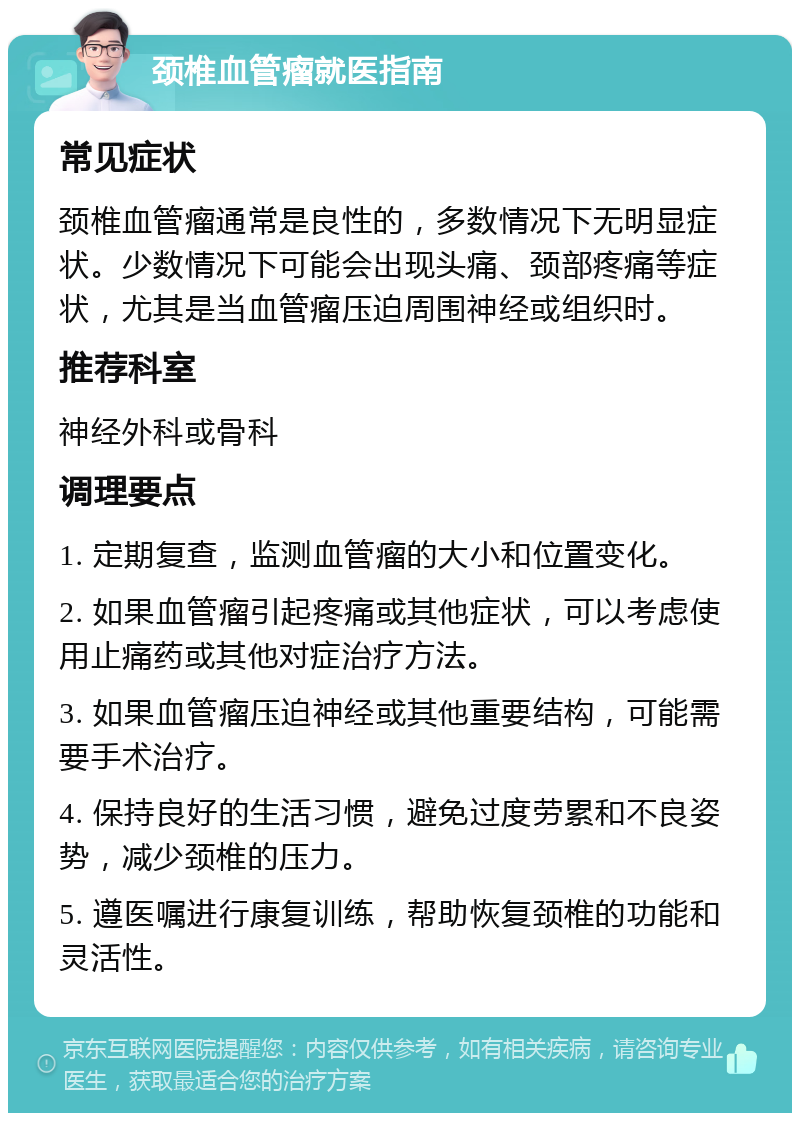 颈椎血管瘤就医指南 常见症状 颈椎血管瘤通常是良性的，多数情况下无明显症状。少数情况下可能会出现头痛、颈部疼痛等症状，尤其是当血管瘤压迫周围神经或组织时。 推荐科室 神经外科或骨科 调理要点 1. 定期复查，监测血管瘤的大小和位置变化。 2. 如果血管瘤引起疼痛或其他症状，可以考虑使用止痛药或其他对症治疗方法。 3. 如果血管瘤压迫神经或其他重要结构，可能需要手术治疗。 4. 保持良好的生活习惯，避免过度劳累和不良姿势，减少颈椎的压力。 5. 遵医嘱进行康复训练，帮助恢复颈椎的功能和灵活性。