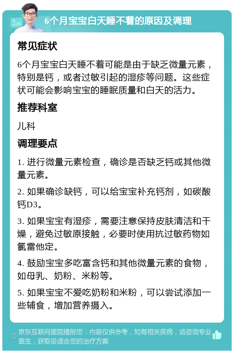 6个月宝宝白天睡不着的原因及调理 常见症状 6个月宝宝白天睡不着可能是由于缺乏微量元素，特别是钙，或者过敏引起的湿疹等问题。这些症状可能会影响宝宝的睡眠质量和白天的活力。 推荐科室 儿科 调理要点 1. 进行微量元素检查，确诊是否缺乏钙或其他微量元素。 2. 如果确诊缺钙，可以给宝宝补充钙剂，如碳酸钙D3。 3. 如果宝宝有湿疹，需要注意保持皮肤清洁和干燥，避免过敏原接触，必要时使用抗过敏药物如氯雷他定。 4. 鼓励宝宝多吃富含钙和其他微量元素的食物，如母乳、奶粉、米粉等。 5. 如果宝宝不爱吃奶粉和米粉，可以尝试添加一些辅食，增加营养摄入。