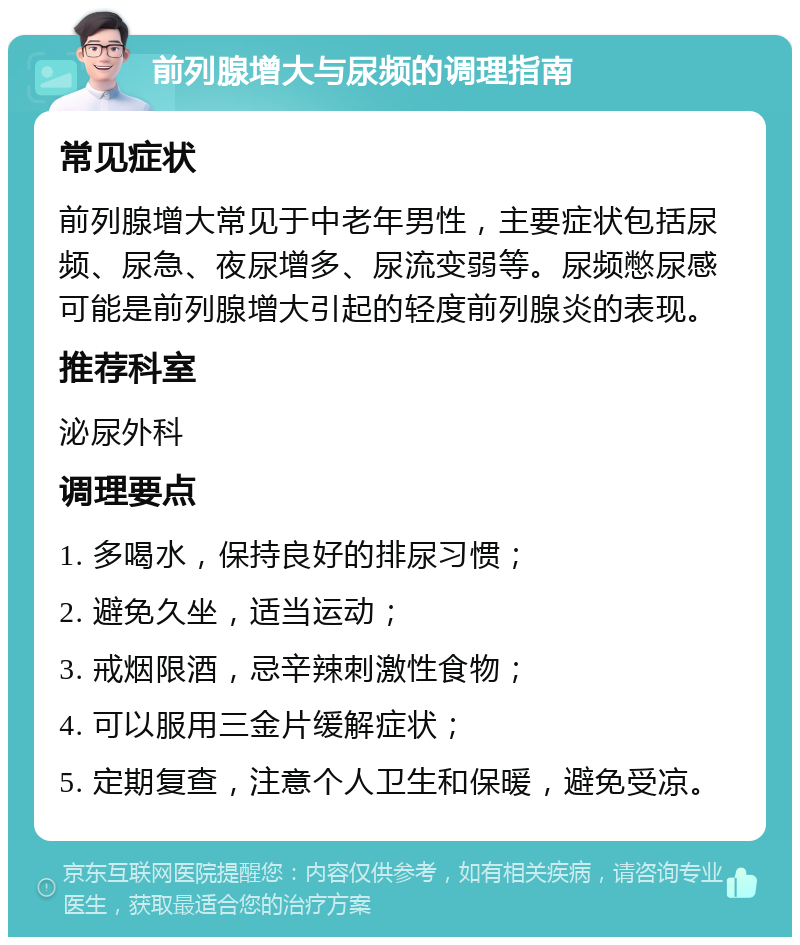 前列腺增大与尿频的调理指南 常见症状 前列腺增大常见于中老年男性，主要症状包括尿频、尿急、夜尿增多、尿流变弱等。尿频憋尿感可能是前列腺增大引起的轻度前列腺炎的表现。 推荐科室 泌尿外科 调理要点 1. 多喝水，保持良好的排尿习惯； 2. 避免久坐，适当运动； 3. 戒烟限酒，忌辛辣刺激性食物； 4. 可以服用三金片缓解症状； 5. 定期复查，注意个人卫生和保暖，避免受凉。