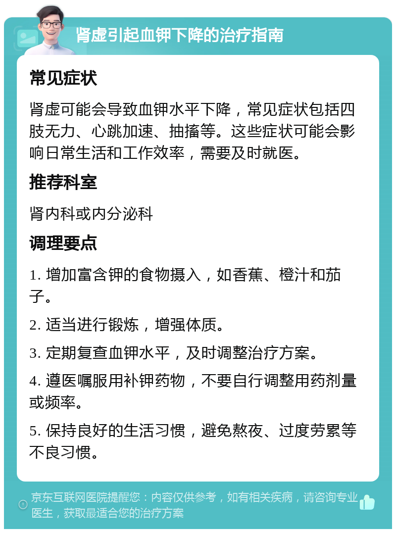 肾虚引起血钾下降的治疗指南 常见症状 肾虚可能会导致血钾水平下降，常见症状包括四肢无力、心跳加速、抽搐等。这些症状可能会影响日常生活和工作效率，需要及时就医。 推荐科室 肾内科或内分泌科 调理要点 1. 增加富含钾的食物摄入，如香蕉、橙汁和茄子。 2. 适当进行锻炼，增强体质。 3. 定期复查血钾水平，及时调整治疗方案。 4. 遵医嘱服用补钾药物，不要自行调整用药剂量或频率。 5. 保持良好的生活习惯，避免熬夜、过度劳累等不良习惯。