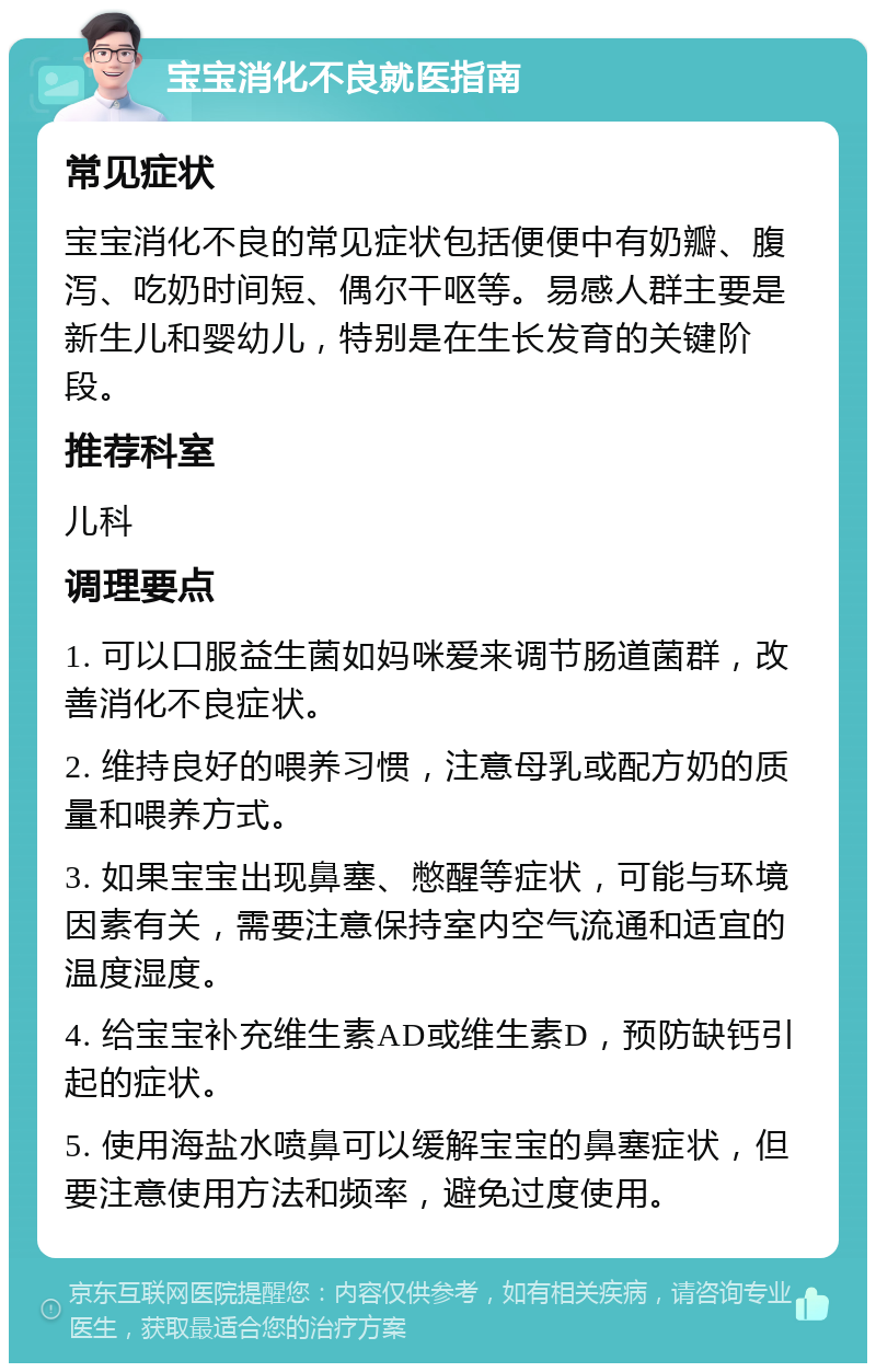 宝宝消化不良就医指南 常见症状 宝宝消化不良的常见症状包括便便中有奶瓣、腹泻、吃奶时间短、偶尔干呕等。易感人群主要是新生儿和婴幼儿，特别是在生长发育的关键阶段。 推荐科室 儿科 调理要点 1. 可以口服益生菌如妈咪爱来调节肠道菌群，改善消化不良症状。 2. 维持良好的喂养习惯，注意母乳或配方奶的质量和喂养方式。 3. 如果宝宝出现鼻塞、憋醒等症状，可能与环境因素有关，需要注意保持室内空气流通和适宜的温度湿度。 4. 给宝宝补充维生素AD或维生素D，预防缺钙引起的症状。 5. 使用海盐水喷鼻可以缓解宝宝的鼻塞症状，但要注意使用方法和频率，避免过度使用。