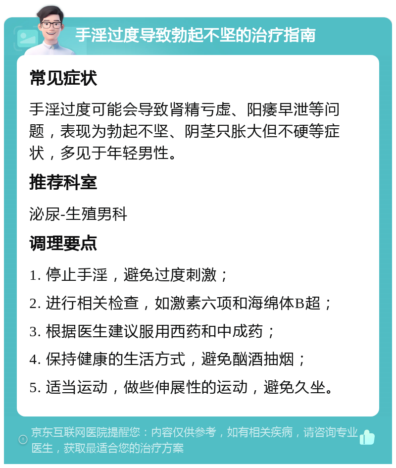 手淫过度导致勃起不坚的治疗指南 常见症状 手淫过度可能会导致肾精亏虚、阳痿早泄等问题，表现为勃起不坚、阴茎只胀大但不硬等症状，多见于年轻男性。 推荐科室 泌尿-生殖男科 调理要点 1. 停止手淫，避免过度刺激； 2. 进行相关检查，如激素六项和海绵体B超； 3. 根据医生建议服用西药和中成药； 4. 保持健康的生活方式，避免酗酒抽烟； 5. 适当运动，做些伸展性的运动，避免久坐。