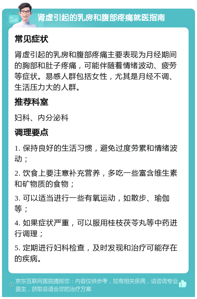 肾虚引起的乳房和腹部疼痛就医指南 常见症状 肾虚引起的乳房和腹部疼痛主要表现为月经期间的胸部和肚子疼痛，可能伴随着情绪波动、疲劳等症状。易感人群包括女性，尤其是月经不调、生活压力大的人群。 推荐科室 妇科、内分泌科 调理要点 1. 保持良好的生活习惯，避免过度劳累和情绪波动； 2. 饮食上要注意补充营养，多吃一些富含维生素和矿物质的食物； 3. 可以适当进行一些有氧运动，如散步、瑜伽等； 4. 如果症状严重，可以服用桂枝茯苓丸等中药进行调理； 5. 定期进行妇科检查，及时发现和治疗可能存在的疾病。