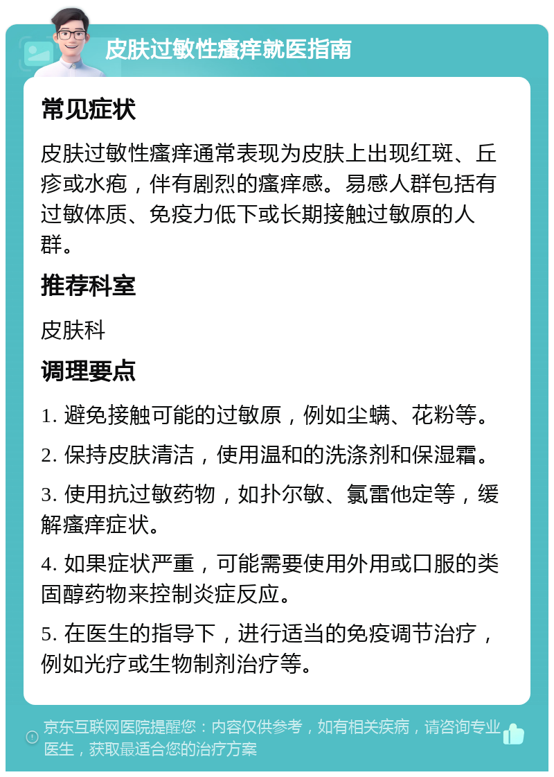 皮肤过敏性瘙痒就医指南 常见症状 皮肤过敏性瘙痒通常表现为皮肤上出现红斑、丘疹或水疱，伴有剧烈的瘙痒感。易感人群包括有过敏体质、免疫力低下或长期接触过敏原的人群。 推荐科室 皮肤科 调理要点 1. 避免接触可能的过敏原，例如尘螨、花粉等。 2. 保持皮肤清洁，使用温和的洗涤剂和保湿霜。 3. 使用抗过敏药物，如扑尔敏、氯雷他定等，缓解瘙痒症状。 4. 如果症状严重，可能需要使用外用或口服的类固醇药物来控制炎症反应。 5. 在医生的指导下，进行适当的免疫调节治疗，例如光疗或生物制剂治疗等。