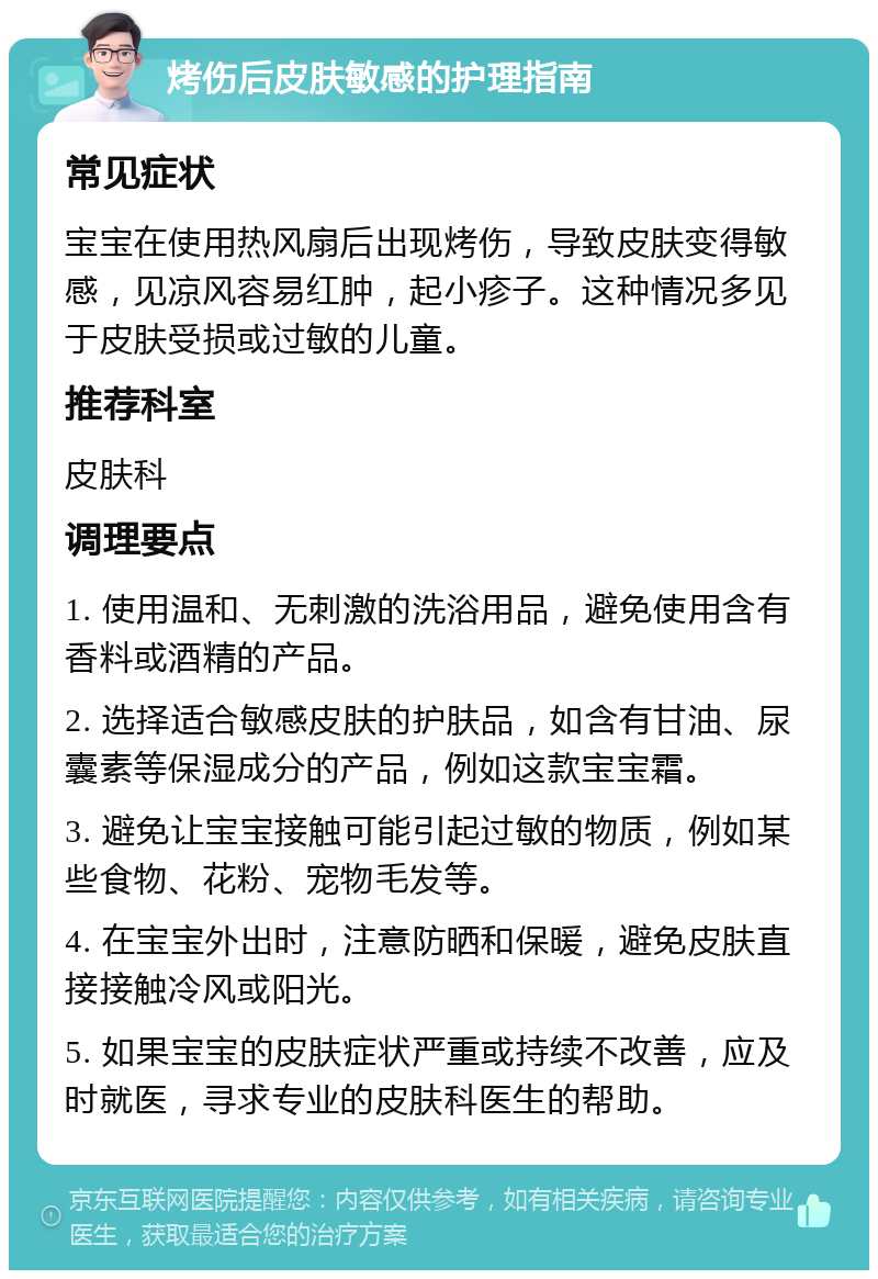 烤伤后皮肤敏感的护理指南 常见症状 宝宝在使用热风扇后出现烤伤，导致皮肤变得敏感，见凉风容易红肿，起小疹子。这种情况多见于皮肤受损或过敏的儿童。 推荐科室 皮肤科 调理要点 1. 使用温和、无刺激的洗浴用品，避免使用含有香料或酒精的产品。 2. 选择适合敏感皮肤的护肤品，如含有甘油、尿囊素等保湿成分的产品，例如这款宝宝霜。 3. 避免让宝宝接触可能引起过敏的物质，例如某些食物、花粉、宠物毛发等。 4. 在宝宝外出时，注意防晒和保暖，避免皮肤直接接触冷风或阳光。 5. 如果宝宝的皮肤症状严重或持续不改善，应及时就医，寻求专业的皮肤科医生的帮助。