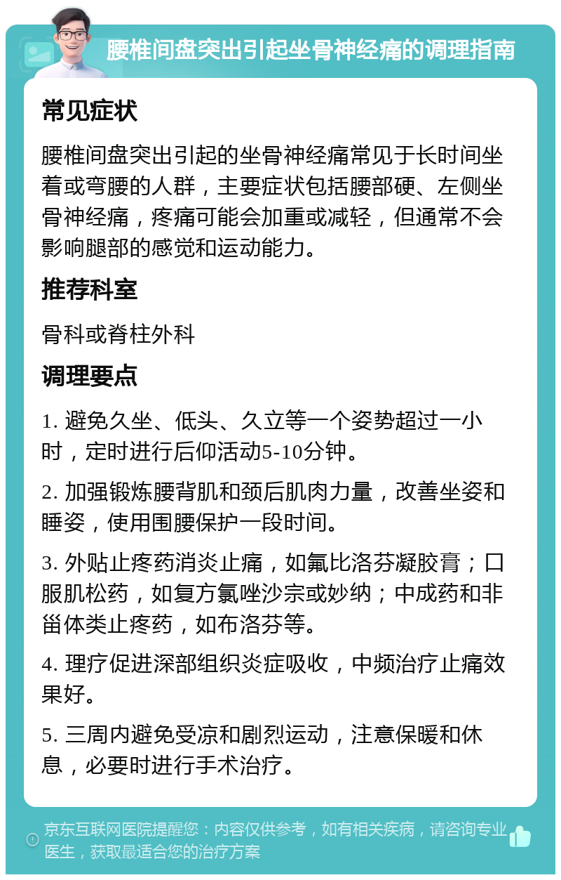 腰椎间盘突出引起坐骨神经痛的调理指南 常见症状 腰椎间盘突出引起的坐骨神经痛常见于长时间坐着或弯腰的人群，主要症状包括腰部硬、左侧坐骨神经痛，疼痛可能会加重或减轻，但通常不会影响腿部的感觉和运动能力。 推荐科室 骨科或脊柱外科 调理要点 1. 避免久坐、低头、久立等一个姿势超过一小时，定时进行后仰活动5-10分钟。 2. 加强锻炼腰背肌和颈后肌肉力量，改善坐姿和睡姿，使用围腰保护一段时间。 3. 外贴止疼药消炎止痛，如氟比洛芬凝胶膏；口服肌松药，如复方氯唑沙宗或妙纳；中成药和非甾体类止疼药，如布洛芬等。 4. 理疗促进深部组织炎症吸收，中频治疗止痛效果好。 5. 三周内避免受凉和剧烈运动，注意保暖和休息，必要时进行手术治疗。