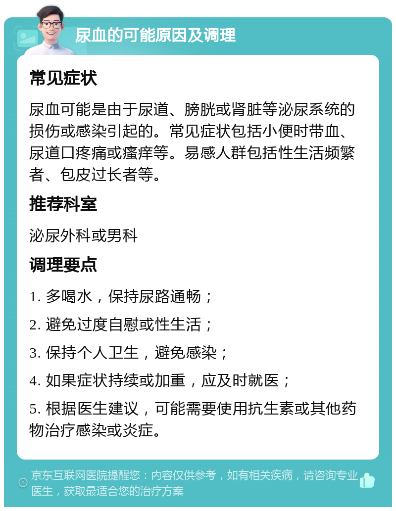 尿血的可能原因及调理 常见症状 尿血可能是由于尿道、膀胱或肾脏等泌尿系统的损伤或感染引起的。常见症状包括小便时带血、尿道口疼痛或瘙痒等。易感人群包括性生活频繁者、包皮过长者等。 推荐科室 泌尿外科或男科 调理要点 1. 多喝水，保持尿路通畅； 2. 避免过度自慰或性生活； 3. 保持个人卫生，避免感染； 4. 如果症状持续或加重，应及时就医； 5. 根据医生建议，可能需要使用抗生素或其他药物治疗感染或炎症。