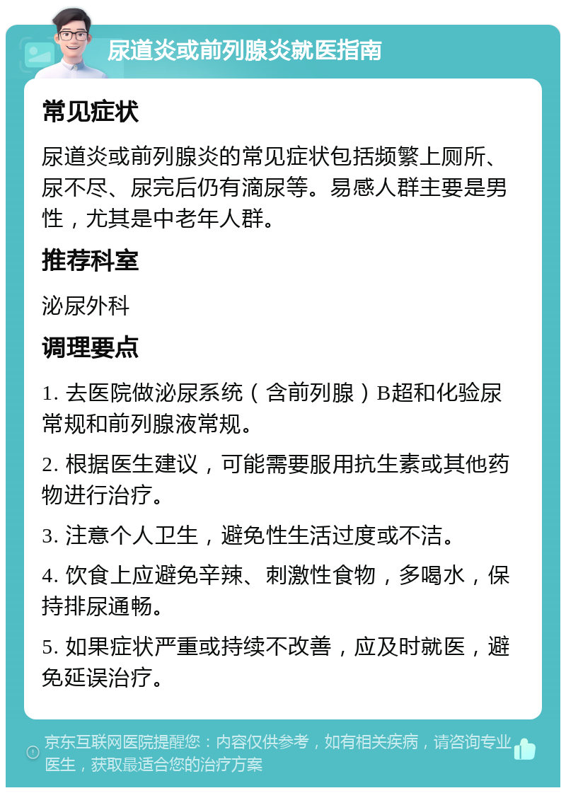 尿道炎或前列腺炎就医指南 常见症状 尿道炎或前列腺炎的常见症状包括频繁上厕所、尿不尽、尿完后仍有滴尿等。易感人群主要是男性，尤其是中老年人群。 推荐科室 泌尿外科 调理要点 1. 去医院做泌尿系统（含前列腺）B超和化验尿常规和前列腺液常规。 2. 根据医生建议，可能需要服用抗生素或其他药物进行治疗。 3. 注意个人卫生，避免性生活过度或不洁。 4. 饮食上应避免辛辣、刺激性食物，多喝水，保持排尿通畅。 5. 如果症状严重或持续不改善，应及时就医，避免延误治疗。