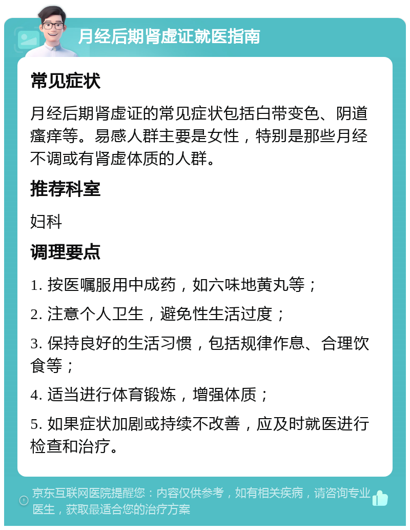 月经后期肾虚证就医指南 常见症状 月经后期肾虚证的常见症状包括白带变色、阴道瘙痒等。易感人群主要是女性，特别是那些月经不调或有肾虚体质的人群。 推荐科室 妇科 调理要点 1. 按医嘱服用中成药，如六味地黄丸等； 2. 注意个人卫生，避免性生活过度； 3. 保持良好的生活习惯，包括规律作息、合理饮食等； 4. 适当进行体育锻炼，增强体质； 5. 如果症状加剧或持续不改善，应及时就医进行检查和治疗。