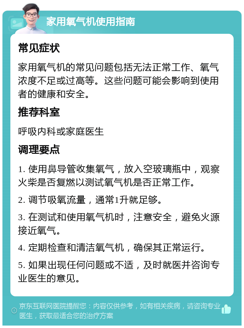 家用氧气机使用指南 常见症状 家用氧气机的常见问题包括无法正常工作、氧气浓度不足或过高等。这些问题可能会影响到使用者的健康和安全。 推荐科室 呼吸内科或家庭医生 调理要点 1. 使用鼻导管收集氧气，放入空玻璃瓶中，观察火柴是否复燃以测试氧气机是否正常工作。 2. 调节吸氧流量，通常1升就足够。 3. 在测试和使用氧气机时，注意安全，避免火源接近氧气。 4. 定期检查和清洁氧气机，确保其正常运行。 5. 如果出现任何问题或不适，及时就医并咨询专业医生的意见。