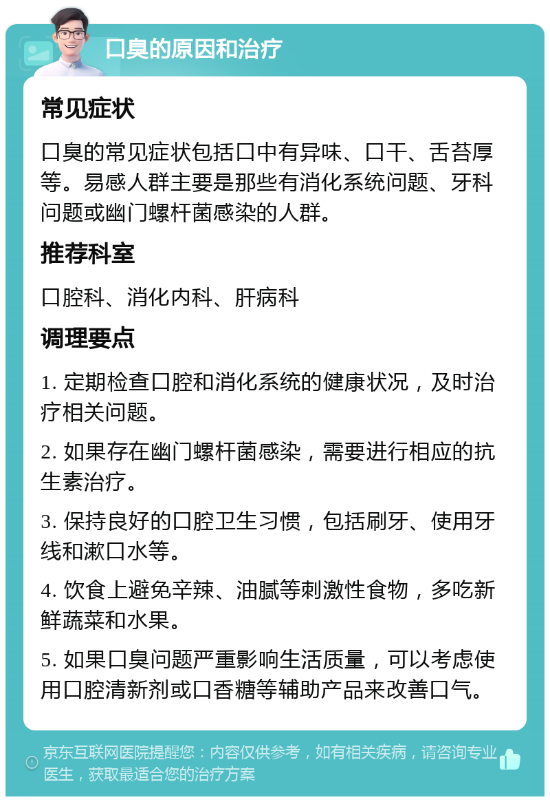 口臭的原因和治疗 常见症状 口臭的常见症状包括口中有异味、口干、舌苔厚等。易感人群主要是那些有消化系统问题、牙科问题或幽门螺杆菌感染的人群。 推荐科室 口腔科、消化内科、肝病科 调理要点 1. 定期检查口腔和消化系统的健康状况，及时治疗相关问题。 2. 如果存在幽门螺杆菌感染，需要进行相应的抗生素治疗。 3. 保持良好的口腔卫生习惯，包括刷牙、使用牙线和漱口水等。 4. 饮食上避免辛辣、油腻等刺激性食物，多吃新鲜蔬菜和水果。 5. 如果口臭问题严重影响生活质量，可以考虑使用口腔清新剂或口香糖等辅助产品来改善口气。