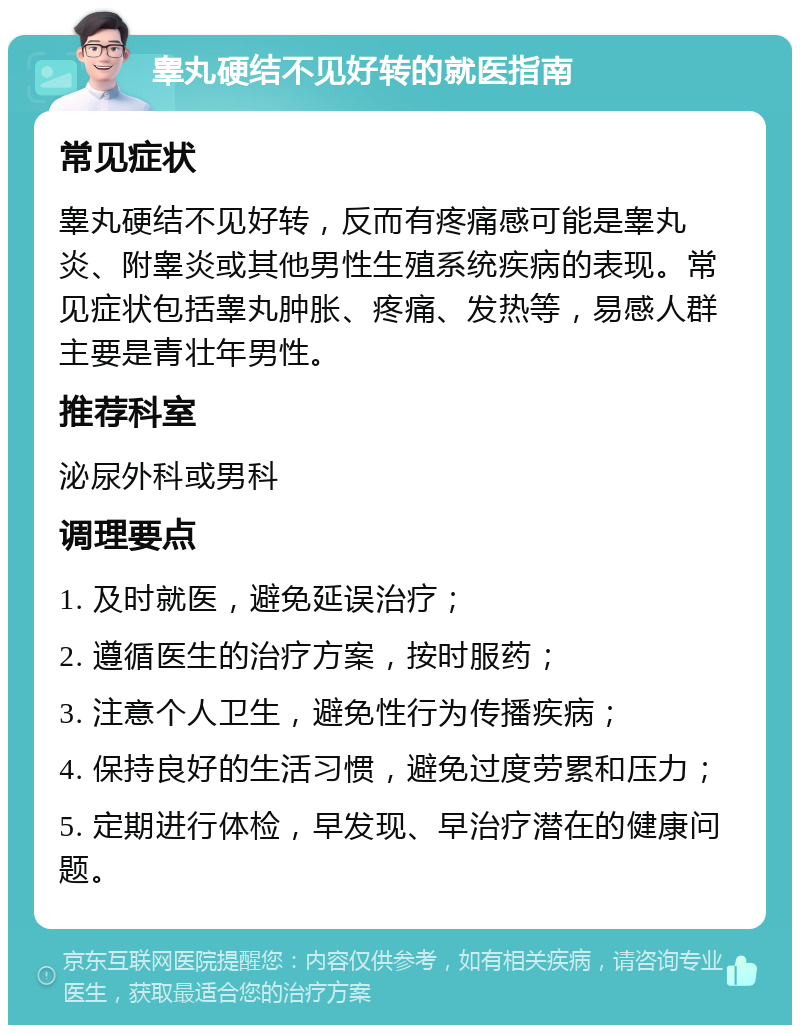 睾丸硬结不见好转的就医指南 常见症状 睾丸硬结不见好转，反而有疼痛感可能是睾丸炎、附睾炎或其他男性生殖系统疾病的表现。常见症状包括睾丸肿胀、疼痛、发热等，易感人群主要是青壮年男性。 推荐科室 泌尿外科或男科 调理要点 1. 及时就医，避免延误治疗； 2. 遵循医生的治疗方案，按时服药； 3. 注意个人卫生，避免性行为传播疾病； 4. 保持良好的生活习惯，避免过度劳累和压力； 5. 定期进行体检，早发现、早治疗潜在的健康问题。