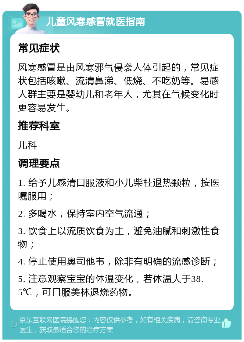 儿童风寒感冒就医指南 常见症状 风寒感冒是由风寒邪气侵袭人体引起的，常见症状包括咳嗽、流清鼻涕、低烧、不吃奶等。易感人群主要是婴幼儿和老年人，尤其在气候变化时更容易发生。 推荐科室 儿科 调理要点 1. 给予儿感清口服液和小儿柴桂退热颗粒，按医嘱服用； 2. 多喝水，保持室内空气流通； 3. 饮食上以流质饮食为主，避免油腻和刺激性食物； 4. 停止使用奥司他韦，除非有明确的流感诊断； 5. 注意观察宝宝的体温变化，若体温大于38.5℃，可口服美林退烧药物。