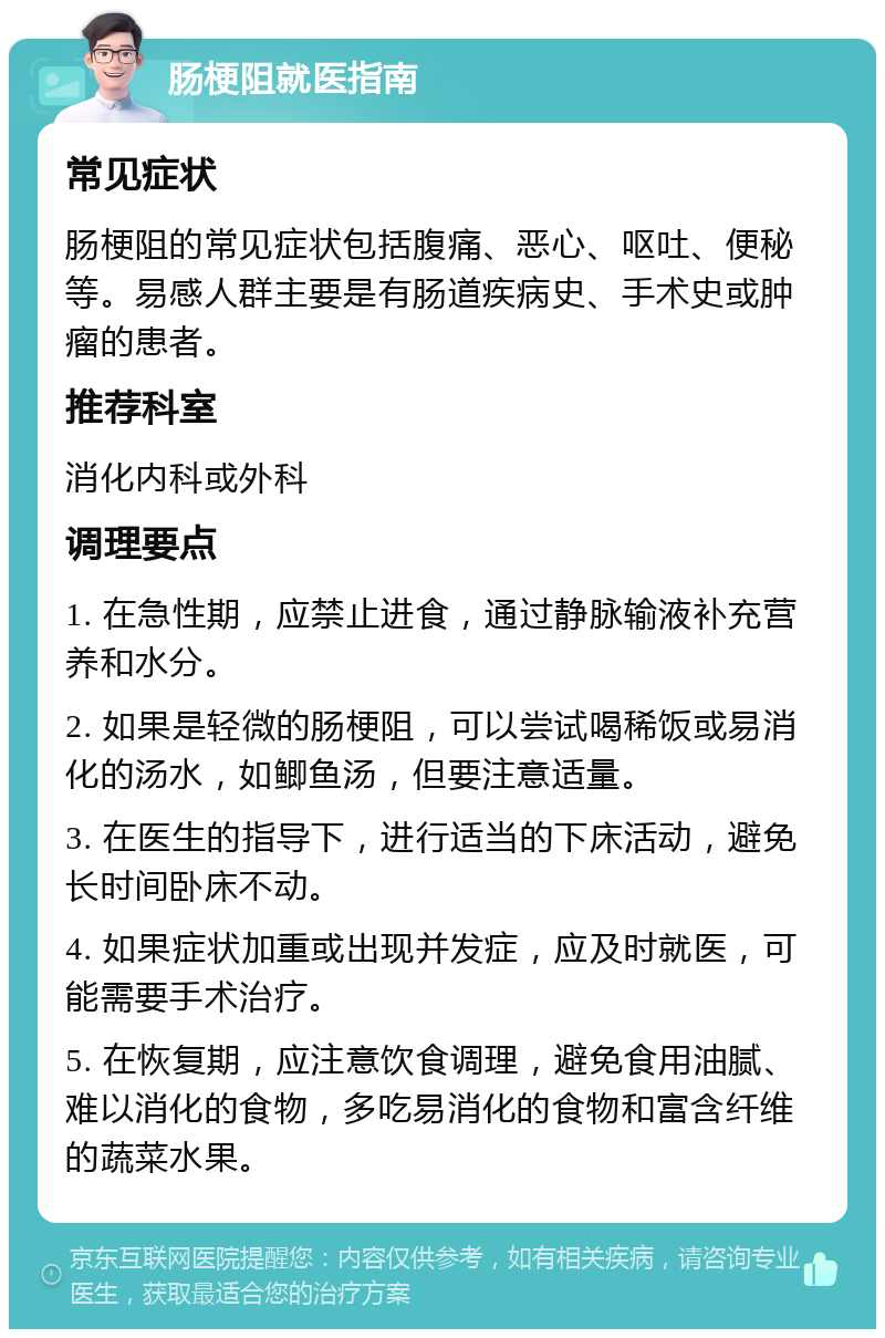 肠梗阻就医指南 常见症状 肠梗阻的常见症状包括腹痛、恶心、呕吐、便秘等。易感人群主要是有肠道疾病史、手术史或肿瘤的患者。 推荐科室 消化内科或外科 调理要点 1. 在急性期，应禁止进食，通过静脉输液补充营养和水分。 2. 如果是轻微的肠梗阻，可以尝试喝稀饭或易消化的汤水，如鲫鱼汤，但要注意适量。 3. 在医生的指导下，进行适当的下床活动，避免长时间卧床不动。 4. 如果症状加重或出现并发症，应及时就医，可能需要手术治疗。 5. 在恢复期，应注意饮食调理，避免食用油腻、难以消化的食物，多吃易消化的食物和富含纤维的蔬菜水果。