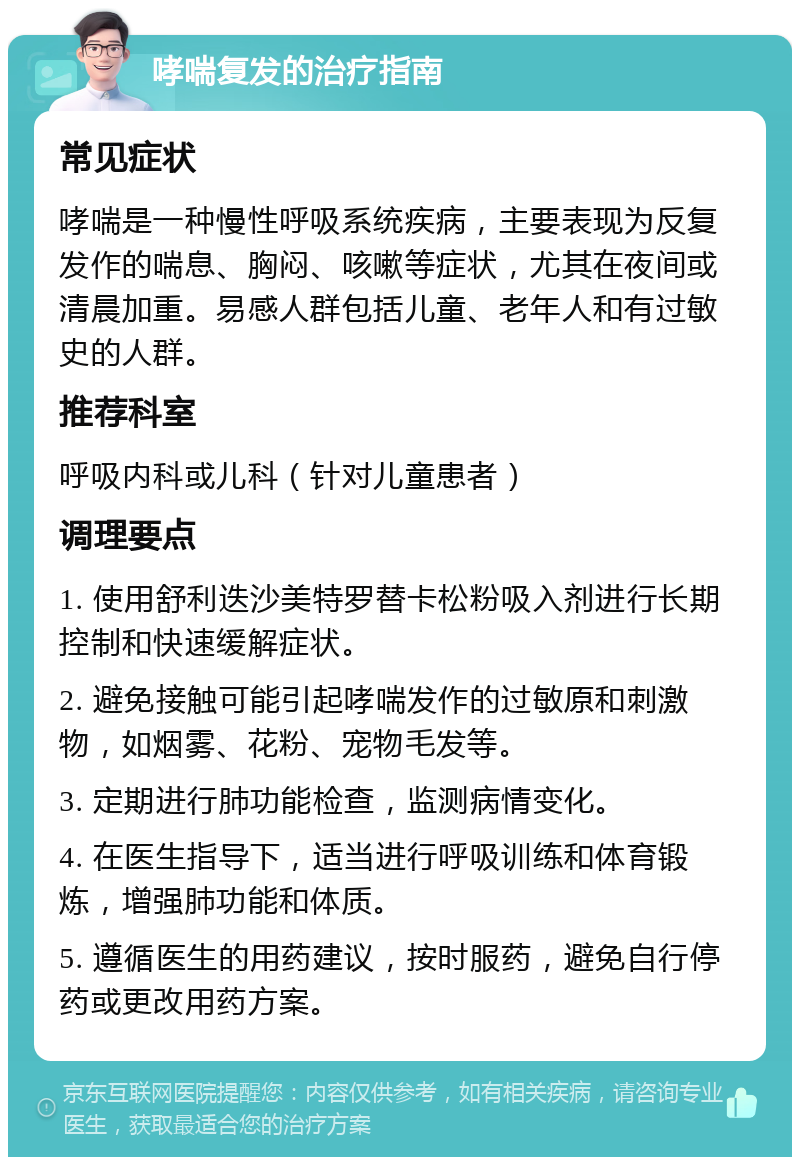 哮喘复发的治疗指南 常见症状 哮喘是一种慢性呼吸系统疾病，主要表现为反复发作的喘息、胸闷、咳嗽等症状，尤其在夜间或清晨加重。易感人群包括儿童、老年人和有过敏史的人群。 推荐科室 呼吸内科或儿科（针对儿童患者） 调理要点 1. 使用舒利迭沙美特罗替卡松粉吸入剂进行长期控制和快速缓解症状。 2. 避免接触可能引起哮喘发作的过敏原和刺激物，如烟雾、花粉、宠物毛发等。 3. 定期进行肺功能检查，监测病情变化。 4. 在医生指导下，适当进行呼吸训练和体育锻炼，增强肺功能和体质。 5. 遵循医生的用药建议，按时服药，避免自行停药或更改用药方案。