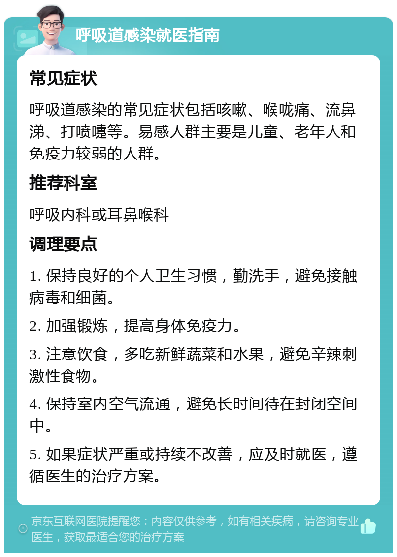 呼吸道感染就医指南 常见症状 呼吸道感染的常见症状包括咳嗽、喉咙痛、流鼻涕、打喷嚏等。易感人群主要是儿童、老年人和免疫力较弱的人群。 推荐科室 呼吸内科或耳鼻喉科 调理要点 1. 保持良好的个人卫生习惯，勤洗手，避免接触病毒和细菌。 2. 加强锻炼，提高身体免疫力。 3. 注意饮食，多吃新鲜蔬菜和水果，避免辛辣刺激性食物。 4. 保持室内空气流通，避免长时间待在封闭空间中。 5. 如果症状严重或持续不改善，应及时就医，遵循医生的治疗方案。