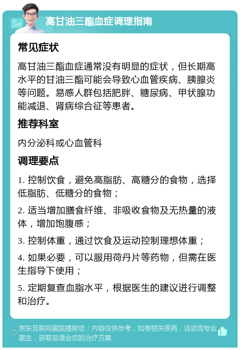 高甘油三酯血症调理指南 常见症状 高甘油三酯血症通常没有明显的症状，但长期高水平的甘油三酯可能会导致心血管疾病、胰腺炎等问题。易感人群包括肥胖、糖尿病、甲状腺功能减退、肾病综合征等患者。 推荐科室 内分泌科或心血管科 调理要点 1. 控制饮食，避免高脂肪、高糖分的食物，选择低脂肪、低糖分的食物； 2. 适当增加膳食纤维、非吸收食物及无热量的液体，增加饱腹感； 3. 控制体重，通过饮食及运动控制理想体重； 4. 如果必要，可以服用荷丹片等药物，但需在医生指导下使用； 5. 定期复查血脂水平，根据医生的建议进行调整和治疗。