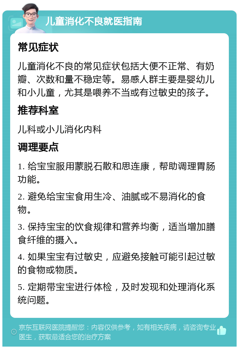 儿童消化不良就医指南 常见症状 儿童消化不良的常见症状包括大便不正常、有奶瓣、次数和量不稳定等。易感人群主要是婴幼儿和小儿童，尤其是喂养不当或有过敏史的孩子。 推荐科室 儿科或小儿消化内科 调理要点 1. 给宝宝服用蒙脱石散和思连康，帮助调理胃肠功能。 2. 避免给宝宝食用生冷、油腻或不易消化的食物。 3. 保持宝宝的饮食规律和营养均衡，适当增加膳食纤维的摄入。 4. 如果宝宝有过敏史，应避免接触可能引起过敏的食物或物质。 5. 定期带宝宝进行体检，及时发现和处理消化系统问题。