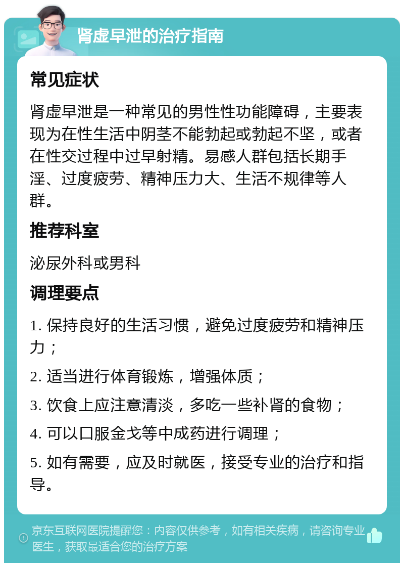 肾虚早泄的治疗指南 常见症状 肾虚早泄是一种常见的男性性功能障碍，主要表现为在性生活中阴茎不能勃起或勃起不坚，或者在性交过程中过早射精。易感人群包括长期手淫、过度疲劳、精神压力大、生活不规律等人群。 推荐科室 泌尿外科或男科 调理要点 1. 保持良好的生活习惯，避免过度疲劳和精神压力； 2. 适当进行体育锻炼，增强体质； 3. 饮食上应注意清淡，多吃一些补肾的食物； 4. 可以口服金戈等中成药进行调理； 5. 如有需要，应及时就医，接受专业的治疗和指导。