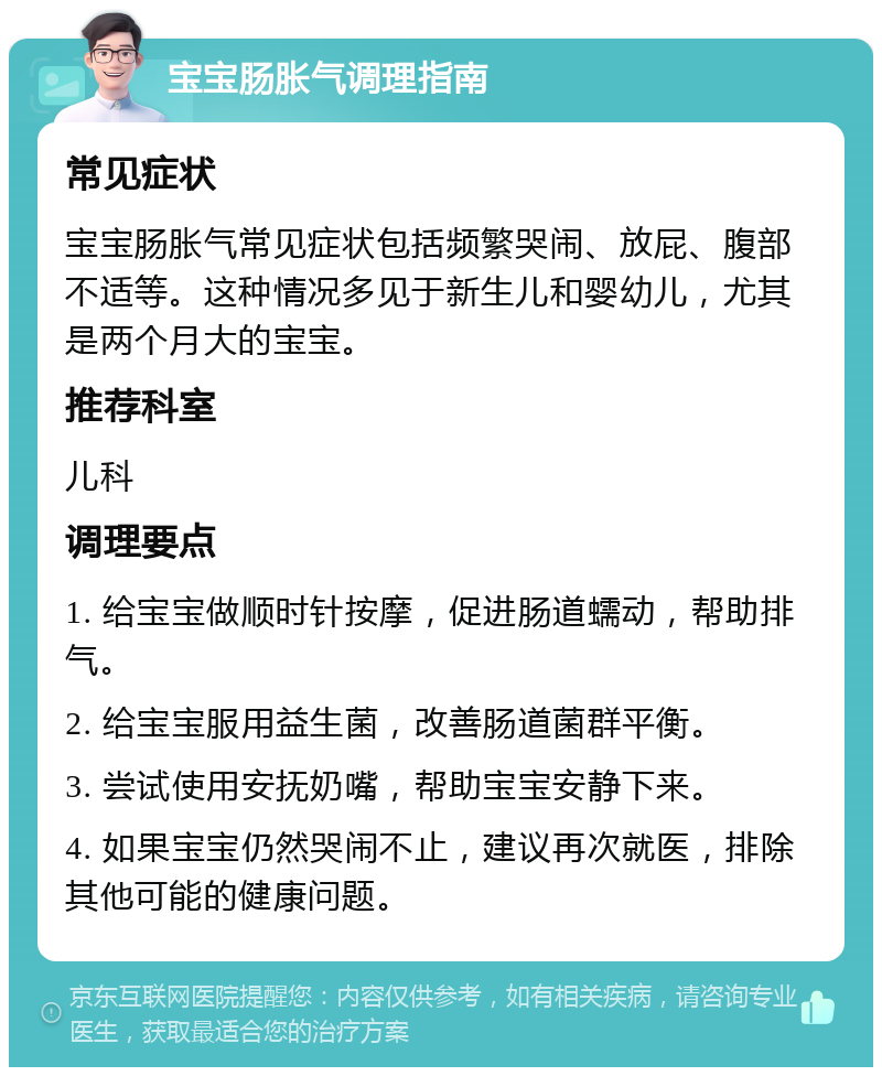 宝宝肠胀气调理指南 常见症状 宝宝肠胀气常见症状包括频繁哭闹、放屁、腹部不适等。这种情况多见于新生儿和婴幼儿，尤其是两个月大的宝宝。 推荐科室 儿科 调理要点 1. 给宝宝做顺时针按摩，促进肠道蠕动，帮助排气。 2. 给宝宝服用益生菌，改善肠道菌群平衡。 3. 尝试使用安抚奶嘴，帮助宝宝安静下来。 4. 如果宝宝仍然哭闹不止，建议再次就医，排除其他可能的健康问题。