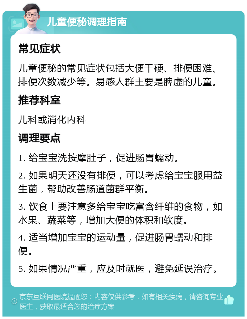 儿童便秘调理指南 常见症状 儿童便秘的常见症状包括大便干硬、排便困难、排便次数减少等。易感人群主要是脾虚的儿童。 推荐科室 儿科或消化内科 调理要点 1. 给宝宝洗按摩肚子，促进肠胃蠕动。 2. 如果明天还没有排便，可以考虑给宝宝服用益生菌，帮助改善肠道菌群平衡。 3. 饮食上要注意多给宝宝吃富含纤维的食物，如水果、蔬菜等，增加大便的体积和软度。 4. 适当增加宝宝的运动量，促进肠胃蠕动和排便。 5. 如果情况严重，应及时就医，避免延误治疗。