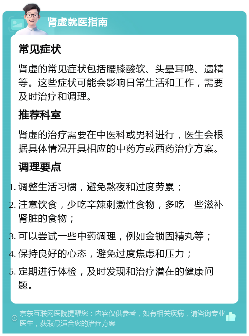 肾虚就医指南 常见症状 肾虚的常见症状包括腰膝酸软、头晕耳鸣、遗精等。这些症状可能会影响日常生活和工作，需要及时治疗和调理。 推荐科室 肾虚的治疗需要在中医科或男科进行，医生会根据具体情况开具相应的中药方或西药治疗方案。 调理要点 调整生活习惯，避免熬夜和过度劳累； 注意饮食，少吃辛辣刺激性食物，多吃一些滋补肾脏的食物； 可以尝试一些中药调理，例如金锁固精丸等； 保持良好的心态，避免过度焦虑和压力； 定期进行体检，及时发现和治疗潜在的健康问题。