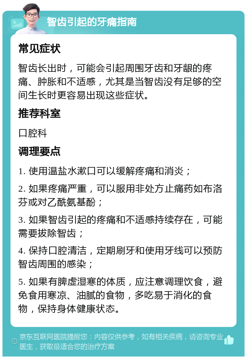 智齿引起的牙痛指南 常见症状 智齿长出时，可能会引起周围牙齿和牙龈的疼痛、肿胀和不适感，尤其是当智齿没有足够的空间生长时更容易出现这些症状。 推荐科室 口腔科 调理要点 1. 使用温盐水漱口可以缓解疼痛和消炎； 2. 如果疼痛严重，可以服用非处方止痛药如布洛芬或对乙酰氨基酚； 3. 如果智齿引起的疼痛和不适感持续存在，可能需要拔除智齿； 4. 保持口腔清洁，定期刷牙和使用牙线可以预防智齿周围的感染； 5. 如果有脾虚湿寒的体质，应注意调理饮食，避免食用寒凉、油腻的食物，多吃易于消化的食物，保持身体健康状态。