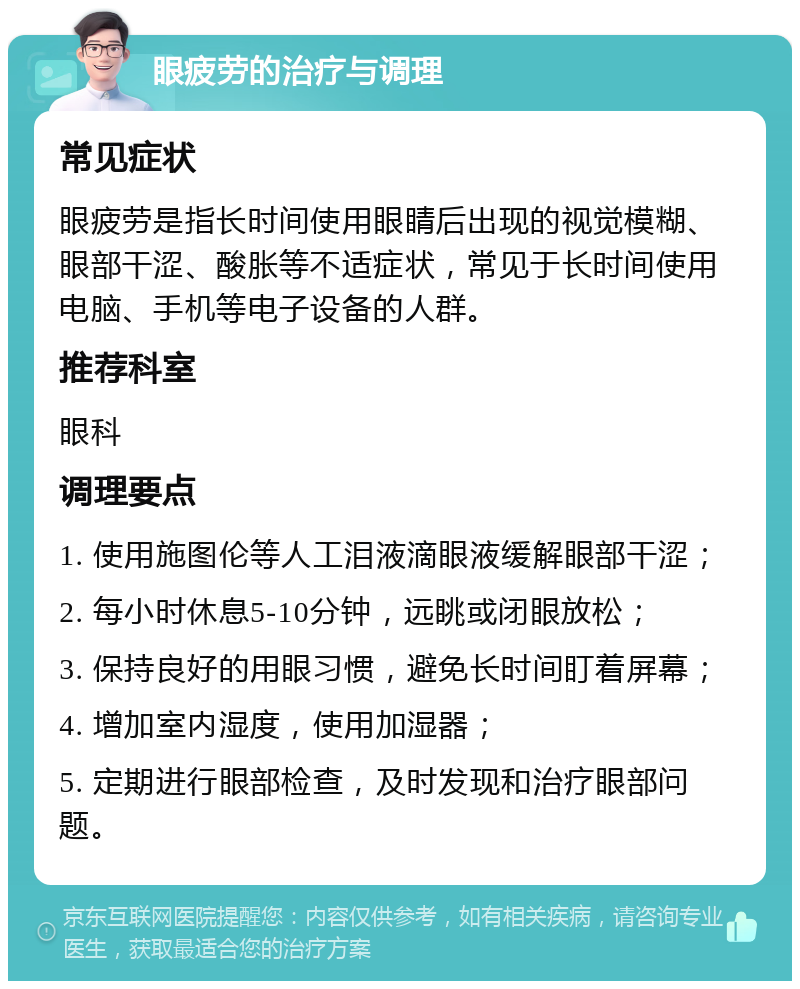 眼疲劳的治疗与调理 常见症状 眼疲劳是指长时间使用眼睛后出现的视觉模糊、眼部干涩、酸胀等不适症状，常见于长时间使用电脑、手机等电子设备的人群。 推荐科室 眼科 调理要点 1. 使用施图伦等人工泪液滴眼液缓解眼部干涩； 2. 每小时休息5-10分钟，远眺或闭眼放松； 3. 保持良好的用眼习惯，避免长时间盯着屏幕； 4. 增加室内湿度，使用加湿器； 5. 定期进行眼部检查，及时发现和治疗眼部问题。