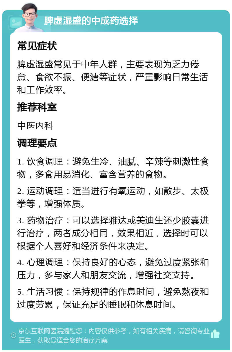 脾虚湿盛的中成药选择 常见症状 脾虚湿盛常见于中年人群，主要表现为乏力倦怠、食欲不振、便溏等症状，严重影响日常生活和工作效率。 推荐科室 中医内科 调理要点 1. 饮食调理：避免生冷、油腻、辛辣等刺激性食物，多食用易消化、富含营养的食物。 2. 运动调理：适当进行有氧运动，如散步、太极拳等，增强体质。 3. 药物治疗：可以选择雅达或美迪生还少胶囊进行治疗，两者成分相同，效果相近，选择时可以根据个人喜好和经济条件来决定。 4. 心理调理：保持良好的心态，避免过度紧张和压力，多与家人和朋友交流，增强社交支持。 5. 生活习惯：保持规律的作息时间，避免熬夜和过度劳累，保证充足的睡眠和休息时间。