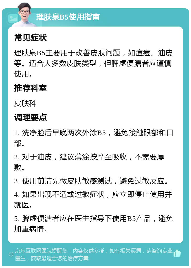 理肤泉B5使用指南 常见症状 理肤泉B5主要用于改善皮肤问题，如痘痘、油皮等。适合大多数皮肤类型，但脾虚便溏者应谨慎使用。 推荐科室 皮肤科 调理要点 1. 洗净脸后早晚两次外涂B5，避免接触眼部和口部。 2. 对于油皮，建议薄涂按摩至吸收，不需要厚敷。 3. 使用前请先做皮肤敏感测试，避免过敏反应。 4. 如果出现不适或过敏症状，应立即停止使用并就医。 5. 脾虚便溏者应在医生指导下使用B5产品，避免加重病情。