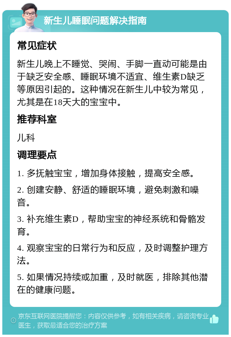 新生儿睡眠问题解决指南 常见症状 新生儿晚上不睡觉、哭闹、手脚一直动可能是由于缺乏安全感、睡眠环境不适宜、维生素D缺乏等原因引起的。这种情况在新生儿中较为常见，尤其是在18天大的宝宝中。 推荐科室 儿科 调理要点 1. 多抚触宝宝，增加身体接触，提高安全感。 2. 创建安静、舒适的睡眠环境，避免刺激和噪音。 3. 补充维生素D，帮助宝宝的神经系统和骨骼发育。 4. 观察宝宝的日常行为和反应，及时调整护理方法。 5. 如果情况持续或加重，及时就医，排除其他潜在的健康问题。