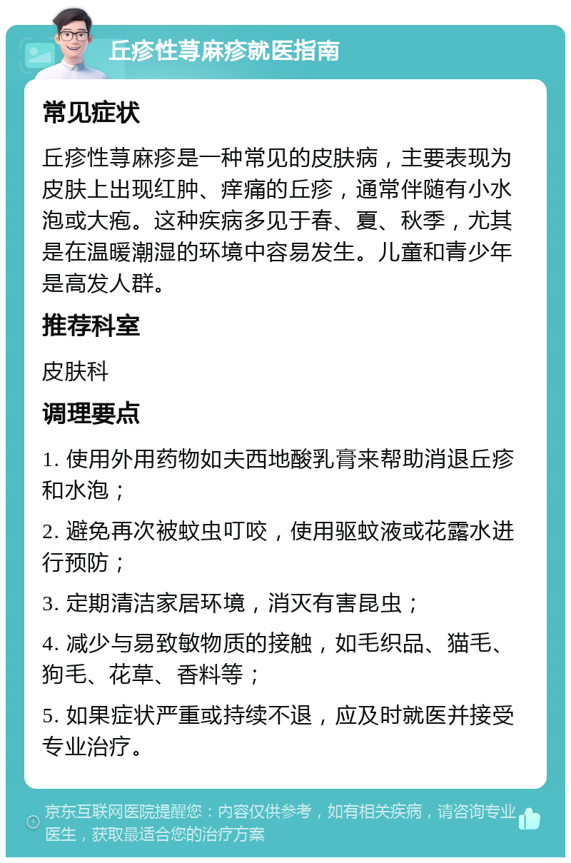 丘疹性荨麻疹就医指南 常见症状 丘疹性荨麻疹是一种常见的皮肤病，主要表现为皮肤上出现红肿、痒痛的丘疹，通常伴随有小水泡或大疱。这种疾病多见于春、夏、秋季，尤其是在温暖潮湿的环境中容易发生。儿童和青少年是高发人群。 推荐科室 皮肤科 调理要点 1. 使用外用药物如夫西地酸乳膏来帮助消退丘疹和水泡； 2. 避免再次被蚊虫叮咬，使用驱蚊液或花露水进行预防； 3. 定期清洁家居环境，消灭有害昆虫； 4. 减少与易致敏物质的接触，如毛织品、猫毛、狗毛、花草、香料等； 5. 如果症状严重或持续不退，应及时就医并接受专业治疗。