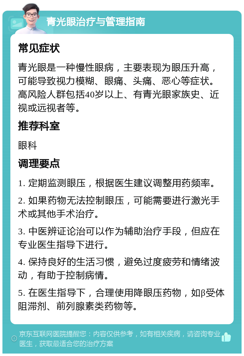 青光眼治疗与管理指南 常见症状 青光眼是一种慢性眼病，主要表现为眼压升高，可能导致视力模糊、眼痛、头痛、恶心等症状。高风险人群包括40岁以上、有青光眼家族史、近视或远视者等。 推荐科室 眼科 调理要点 1. 定期监测眼压，根据医生建议调整用药频率。 2. 如果药物无法控制眼压，可能需要进行激光手术或其他手术治疗。 3. 中医辨证论治可以作为辅助治疗手段，但应在专业医生指导下进行。 4. 保持良好的生活习惯，避免过度疲劳和情绪波动，有助于控制病情。 5. 在医生指导下，合理使用降眼压药物，如β受体阻滞剂、前列腺素类药物等。