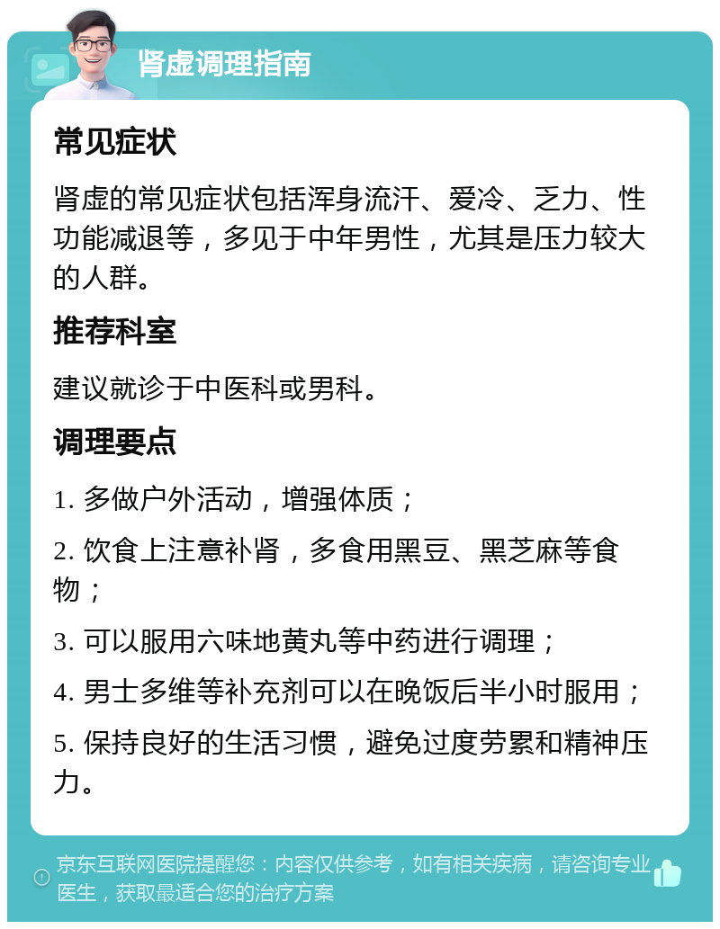 肾虚调理指南 常见症状 肾虚的常见症状包括浑身流汗、爱冷、乏力、性功能减退等，多见于中年男性，尤其是压力较大的人群。 推荐科室 建议就诊于中医科或男科。 调理要点 1. 多做户外活动，增强体质； 2. 饮食上注意补肾，多食用黑豆、黑芝麻等食物； 3. 可以服用六味地黄丸等中药进行调理； 4. 男士多维等补充剂可以在晚饭后半小时服用； 5. 保持良好的生活习惯，避免过度劳累和精神压力。