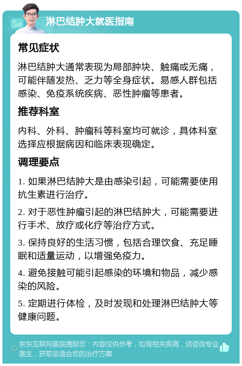 淋巴结肿大就医指南 常见症状 淋巴结肿大通常表现为局部肿块、触痛或无痛，可能伴随发热、乏力等全身症状。易感人群包括感染、免疫系统疾病、恶性肿瘤等患者。 推荐科室 内科、外科、肿瘤科等科室均可就诊，具体科室选择应根据病因和临床表现确定。 调理要点 1. 如果淋巴结肿大是由感染引起，可能需要使用抗生素进行治疗。 2. 对于恶性肿瘤引起的淋巴结肿大，可能需要进行手术、放疗或化疗等治疗方式。 3. 保持良好的生活习惯，包括合理饮食、充足睡眠和适量运动，以增强免疫力。 4. 避免接触可能引起感染的环境和物品，减少感染的风险。 5. 定期进行体检，及时发现和处理淋巴结肿大等健康问题。