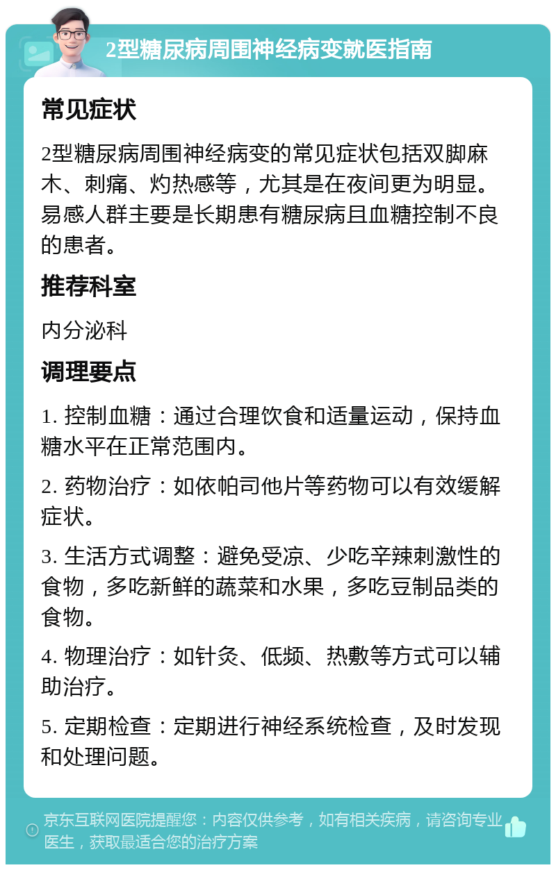 2型糖尿病周围神经病变就医指南 常见症状 2型糖尿病周围神经病变的常见症状包括双脚麻木、刺痛、灼热感等，尤其是在夜间更为明显。易感人群主要是长期患有糖尿病且血糖控制不良的患者。 推荐科室 内分泌科 调理要点 1. 控制血糖：通过合理饮食和适量运动，保持血糖水平在正常范围内。 2. 药物治疗：如依帕司他片等药物可以有效缓解症状。 3. 生活方式调整：避免受凉、少吃辛辣刺激性的食物，多吃新鲜的蔬菜和水果，多吃豆制品类的食物。 4. 物理治疗：如针灸、低频、热敷等方式可以辅助治疗。 5. 定期检查：定期进行神经系统检查，及时发现和处理问题。