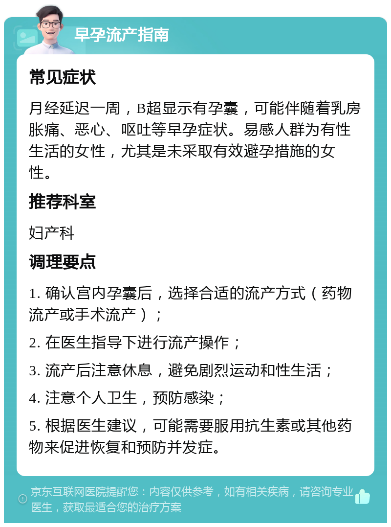 早孕流产指南 常见症状 月经延迟一周，B超显示有孕囊，可能伴随着乳房胀痛、恶心、呕吐等早孕症状。易感人群为有性生活的女性，尤其是未采取有效避孕措施的女性。 推荐科室 妇产科 调理要点 1. 确认宫内孕囊后，选择合适的流产方式（药物流产或手术流产）； 2. 在医生指导下进行流产操作； 3. 流产后注意休息，避免剧烈运动和性生活； 4. 注意个人卫生，预防感染； 5. 根据医生建议，可能需要服用抗生素或其他药物来促进恢复和预防并发症。