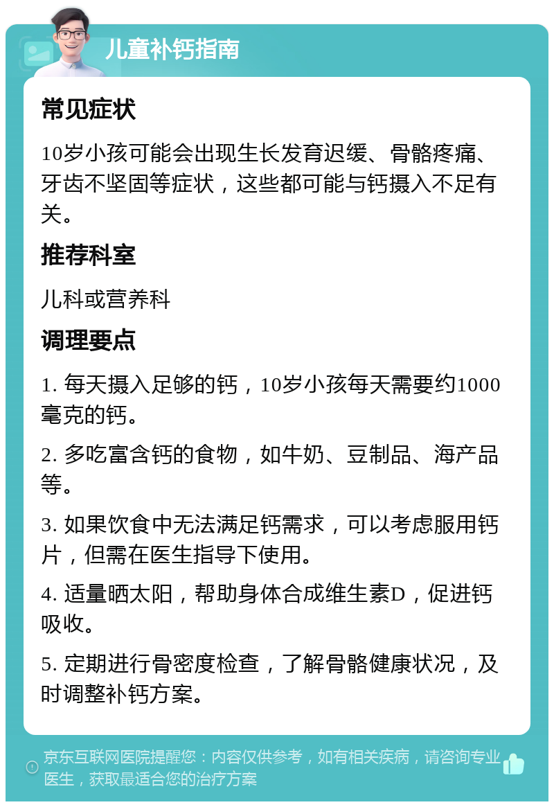 儿童补钙指南 常见症状 10岁小孩可能会出现生长发育迟缓、骨骼疼痛、牙齿不坚固等症状，这些都可能与钙摄入不足有关。 推荐科室 儿科或营养科 调理要点 1. 每天摄入足够的钙，10岁小孩每天需要约1000毫克的钙。 2. 多吃富含钙的食物，如牛奶、豆制品、海产品等。 3. 如果饮食中无法满足钙需求，可以考虑服用钙片，但需在医生指导下使用。 4. 适量晒太阳，帮助身体合成维生素D，促进钙吸收。 5. 定期进行骨密度检查，了解骨骼健康状况，及时调整补钙方案。