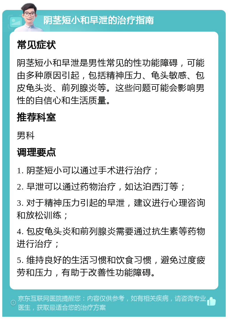 阴茎短小和早泄的治疗指南 常见症状 阴茎短小和早泄是男性常见的性功能障碍，可能由多种原因引起，包括精神压力、龟头敏感、包皮龟头炎、前列腺炎等。这些问题可能会影响男性的自信心和生活质量。 推荐科室 男科 调理要点 1. 阴茎短小可以通过手术进行治疗； 2. 早泄可以通过药物治疗，如达泊西汀等； 3. 对于精神压力引起的早泄，建议进行心理咨询和放松训练； 4. 包皮龟头炎和前列腺炎需要通过抗生素等药物进行治疗； 5. 维持良好的生活习惯和饮食习惯，避免过度疲劳和压力，有助于改善性功能障碍。