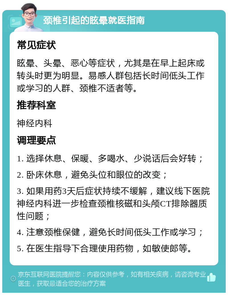 颈椎引起的眩晕就医指南 常见症状 眩晕、头晕、恶心等症状，尤其是在早上起床或转头时更为明显。易感人群包括长时间低头工作或学习的人群、颈椎不适者等。 推荐科室 神经内科 调理要点 1. 选择休息、保暖、多喝水、少说话后会好转； 2. 卧床休息，避免头位和眼位的改变； 3. 如果用药3天后症状持续不缓解，建议线下医院神经内科进一步检查颈椎核磁和头颅CT排除器质性问题； 4. 注意颈椎保健，避免长时间低头工作或学习； 5. 在医生指导下合理使用药物，如敏使郎等。