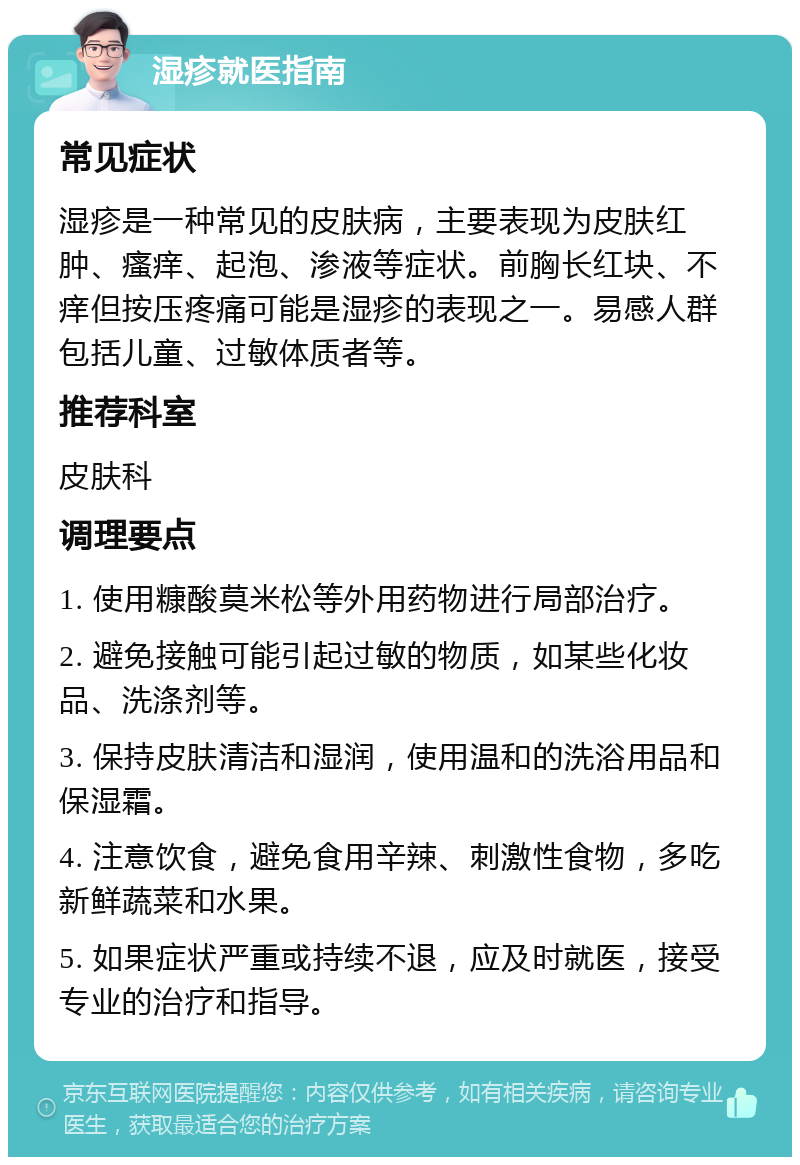 湿疹就医指南 常见症状 湿疹是一种常见的皮肤病，主要表现为皮肤红肿、瘙痒、起泡、渗液等症状。前胸长红块、不痒但按压疼痛可能是湿疹的表现之一。易感人群包括儿童、过敏体质者等。 推荐科室 皮肤科 调理要点 1. 使用糠酸莫米松等外用药物进行局部治疗。 2. 避免接触可能引起过敏的物质，如某些化妆品、洗涤剂等。 3. 保持皮肤清洁和湿润，使用温和的洗浴用品和保湿霜。 4. 注意饮食，避免食用辛辣、刺激性食物，多吃新鲜蔬菜和水果。 5. 如果症状严重或持续不退，应及时就医，接受专业的治疗和指导。