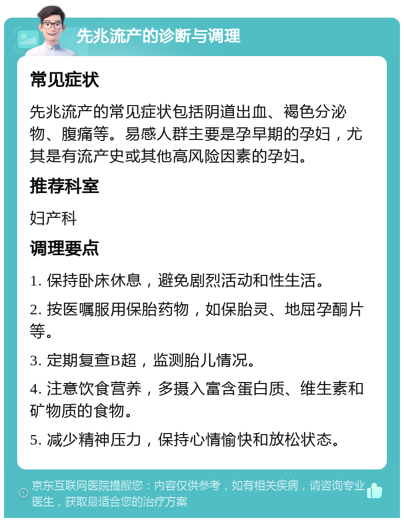 先兆流产的诊断与调理 常见症状 先兆流产的常见症状包括阴道出血、褐色分泌物、腹痛等。易感人群主要是孕早期的孕妇，尤其是有流产史或其他高风险因素的孕妇。 推荐科室 妇产科 调理要点 1. 保持卧床休息，避免剧烈活动和性生活。 2. 按医嘱服用保胎药物，如保胎灵、地屈孕酮片等。 3. 定期复查B超，监测胎儿情况。 4. 注意饮食营养，多摄入富含蛋白质、维生素和矿物质的食物。 5. 减少精神压力，保持心情愉快和放松状态。