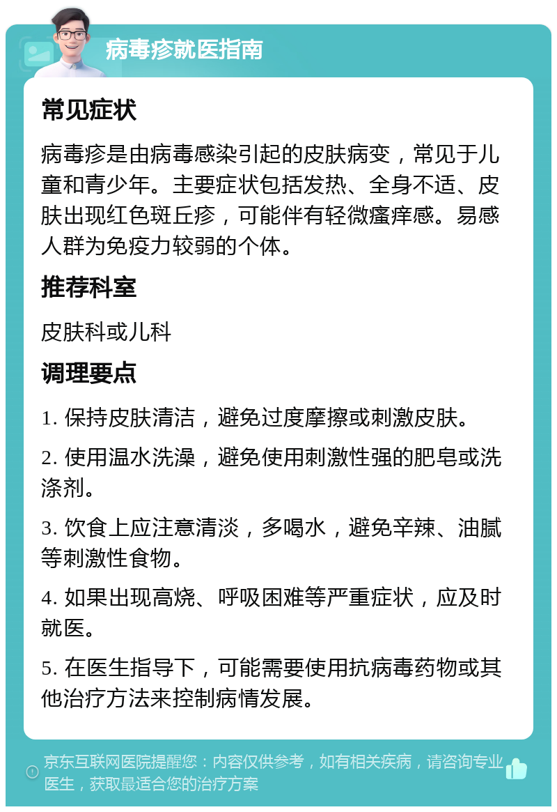 病毒疹就医指南 常见症状 病毒疹是由病毒感染引起的皮肤病变，常见于儿童和青少年。主要症状包括发热、全身不适、皮肤出现红色斑丘疹，可能伴有轻微瘙痒感。易感人群为免疫力较弱的个体。 推荐科室 皮肤科或儿科 调理要点 1. 保持皮肤清洁，避免过度摩擦或刺激皮肤。 2. 使用温水洗澡，避免使用刺激性强的肥皂或洗涤剂。 3. 饮食上应注意清淡，多喝水，避免辛辣、油腻等刺激性食物。 4. 如果出现高烧、呼吸困难等严重症状，应及时就医。 5. 在医生指导下，可能需要使用抗病毒药物或其他治疗方法来控制病情发展。